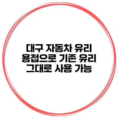 대구 자동차 유리 용접으로 기존 유리 그대로 사용 가능