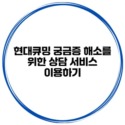 현대큐밍 궁금증 해소를 위한 상담 서비스 이용하기